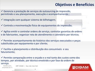 Objetivos e Benefícios
 Gerencia a prestação de serviços de outsourcing de impressão,
permitindo o seu planejamento, execução e acompanhamento ;

 Integração com qualquer sistema de bilhetagem;

 Controla a movimentação física de equipamentos de impressão;

 Agiliza emitir e controlar ordens de serviço, controlar garantias de ordens
e de fabricantes, organizar rota de atendimento e calendário por técnico;

 Permite acompanhamento do histórico dos serviços executados e peças
substituídas por equipamento e por cliente;

 Facilita o planejamento e distribuição dos consumíveis e seu
faturamento;

 Permite comparação entre o orçado e o real tanto dos custos como dos
tempos, por atividade, por técnico envolvido e por fase da ordem de
serviço.
  Gestão para
 empresas de TI
                                4
 