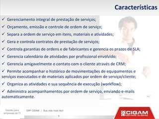 Características
 Gerenciamento integral de prestação de serviços;
 Orçamento, emissão e controle de ordem de serviço;
 Separa a ordem de serviço em itens, materiais e atividades;
 Gera e controla contratos de prestação de serviços;
 Controla garantias de ordens e de fabricantes e gerencia os prazos de SLA;
 Gerencia calendário de atividades por profissional envolvido;
 Gerencia amigavelmente o contato com o cliente através de CRM;
 Permite acompanhar o histórico de movimentações de equipamentos e
serviços executados e de materiais aplicados por ordem de serviço/cliente;
 Organiza as atividades e sua sequência de execução (workflow);
 Administra acompanhamentos por ordem de serviço, enviando e-mails
automaticamente.

  Gestão para
 empresas de TI
                               5
 