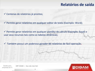 Relatórios de saída

   Centenas de relatórios já prontos;


   Permite gerar relatórios em qualquer editor de texto (Exemplo: Word);


   Permite gerar relatórios em qualquer planilha de cálculo (Exemplo: Excel) e
  usar seus recursos tais como as tabelas dinâmicas;


   Também possui um poderoso gerador de relatórios de fácil operação.




 Gestão para
empresas de TI
                              6
 