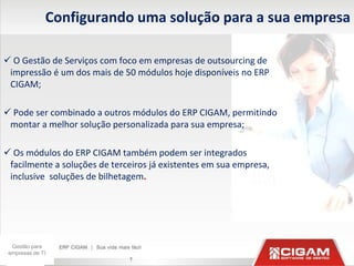 Configurando uma solução para a sua empresa

 O Gestão de Serviços com foco em empresas de outsourcing de
 impressão é um dos mais de 50 módulos hoje disponíveis no ERP
 CIGAM;

 Pode ser combinado a outros módulos do ERP CIGAM, permitindo
 montar a melhor solução personalizada para sua empresa;

 Os módulos do ERP CIGAM também podem ser integrados
 facilmente a soluções de terceiros já existentes em sua empresa,
 inclusive soluções de bilhetagem.




  Gestão para
 empresas de TI
                              7
 