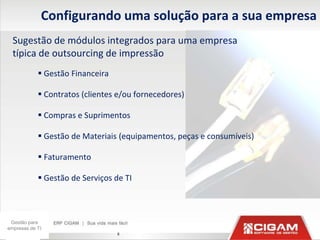 Configurando uma solução para a sua empresa
  Sugestão de módulos integrados para uma empresa
  típica de outsourcing de impressão
             Gestão Financeira

             Contratos (clientes e/ou fornecedores)

             Compras e Suprimentos

             Gestão de Materiais (equipamentos, peças e consumíveis)

             Faturamento

             Gestão de Serviços de TI



 Gestão para
empresas de TI
                                  8
 