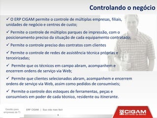 Controlando o negócio
   O ERP CIGAM permite o controle de múltiplas empresas, filiais,
  unidades de negócio e centros de custo;
   Permite o controle de múltiplos parques de impressão, com o
  posicionamento preciso da situação de cada equipamento contratado;
   Permite o controle preciso dos contratos com clientes
   Permite o controle de redes de assistência técnica próprias e
  terceirizadas;
   Permite que os técnicos em campo abram, acompanhem e
  encerrem ordens de serviço via Web;
   Permite que clientes selecionados abram, acompanhem e encerrem
  ordens de serviço via Web, assim como pedidos de consumíveis;
   Permite o controle dos estoques de ferramentas, peças e
  consumíveis em poder de cada técnico, residente ou itinerante.

 Gestão para
empresas de TI
                              9
 