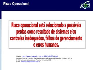 Risco Operacional




        Fonte: http://www.risktech.com.br/PDFs/RISCO.pdf
        Antonio Duarte - Diretor, Gerenciamento de Riscos Corporativos, Unibanco S.A.
        É Ph.D. em matemática aplicada, Princeton University, 1993.
        E-mail: antonio.duarte@unibanco.com.br .
 