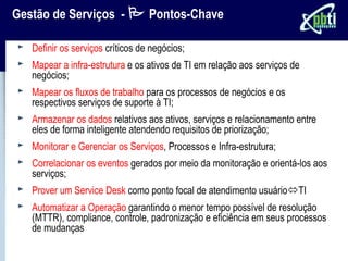 Gestão de Serviços -  Pontos-Chave

   Definir os serviços críticos de negócios;
   Mapear a infra-estrutura e os ativos de TI em relação aos serviços de
   negócios;
   Mapear os fluxos de trabalho para os processos de negócios e os
   respectivos serviços de suporte à TI;
   Armazenar os dados relativos aos ativos, serviços e relacionamento entre
   eles de forma inteligente atendendo requisitos de priorização;
   Monitorar e Gerenciar os Serviços, Processos e Infra-estrutura;
   Correlacionar os eventos gerados por meio da monitoração e orientá-los aos
   serviços;
   Prover um Service Desk como ponto focal de atendimento usuárioTI
   Automatizar a Operação garantindo o menor tempo possível de resolução
   (MTTR), compliance, controle, padronização e eficiência em seus processos
   de mudanças
 