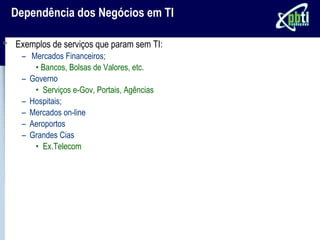 Dependência dos Negócios em TI

Exemplos de serviços que param sem TI:
 – Mercados Financeiros;
    • Bancos, Bolsas de Valores, etc.
 – Governo
    • Serviços e-Gov, Portais, Agências
 – Hospitais;
 – Mercados on-line
 – Aeroportos
 – Grandes Cias
    • Ex.Telecom
 