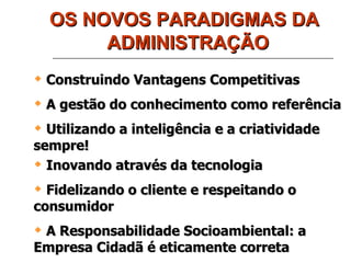 OS NOVOS PARADIGMAS DA ADMINISTRAÇÃO Construindo Vantagens Competitivas A gestão do conhecimento como referência Utilizando a inteligência e a criatividade sempre! Inovando através da tecnologia Fidelizando o cliente e respeitando o consumidor A Responsabilidade Socioambiental: a Empresa Cidadã é eticamente correta 