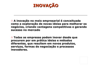 INOVAÇÃO A inovação no meio empresarial é conceituada como a exploração de novas ideias para melhorar os negócios, criando vantagens competitivas e gerando sucesso no mercado Todas as empresas podem inovar desde que procurem por em prática ideias e métodos diferentes, que resultem em novos produtos, serviços, formas de negociação e processos inovadores. 