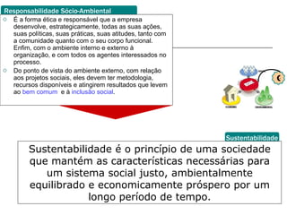 É a forma ética e responsável que a empresa desenvolve, estrategicamente, todas as suas ações, suas políticas, suas práticas, suas atitudes, tanto com a comunidade quanto com o seu corpo funcional. Enfim, com o ambiente interno e externo à organização, e com todos os agentes interessados no processo.  Do ponto de vista do ambiente externo, com relação aos projetos sociais, eles devem ter metodologia, recursos disponíveis e atingirem resultados que levem ao  bem comum   e à  inclusão social . Responsabilidade Sócio-Ambiental Sustentabilidade Sustentabilidade é o princípio de uma sociedade que mantém as características necessárias para um sistema social justo, ambientalmente equilibrado e economicamente próspero por um longo período de tempo. G 
