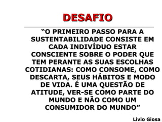 “ O PRIMEIRO PASSO PARA A SUSTENTABILIDADE CONSISTE EM CADA INDIVÍDUO ESTAR CONSCIENTE SOBRE O PODER QUE TEM PERANTE AS SUAS ESCOLHAS COTIDIANAS: COMO CONSOME, COMO DESCARTA, SEUS HÁBITOS E MODO DE VIDA. É UMA QUESTÃO DE ATITUDE, VER-SE COMO PARTE DO MUNDO E NÃO COMO UM CONSUMIDOR DO MUNDO” Lívio Giosa DESAFIO 