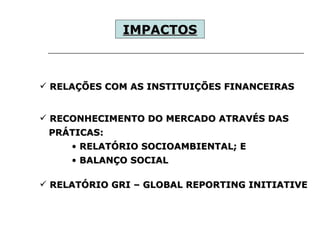 RELAÇÕES COM AS INSTITUIÇÕES FINANCEIRAS  RECONHECIMENTO DO MERCADO ATRAVÉS DAS  PRÁTICAS: RELATÓRIO SOCIOAMBIENTAL; E  BALANÇO SOCIAL RELATÓRIO GRI – GLOBAL REPORTING INITIATIVE IMPACTOS   