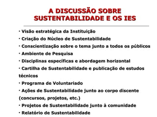Visão estratégica da Instituição Criação do Núcleo de Sustentabilidade Conscientização sobre o tema junto a todos os públicos Ambiente de Pesquisa Disciplinas específicas e abordagem horizontal Cartilha de Sustentabilidade e publicação de estudos técnicos Programa de Voluntariado Ações de Sustentabilidade junto ao corpo discente (concursos, projetos, etc.) Projetos de Sustentabilidade junto à comunidade Relatório de Sustentabilidade A DISCUSSÃO SOBRE SUSTENTABILIDADE E OS IES 