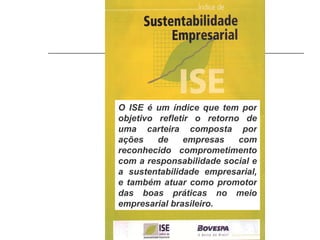 O ISE é um índice que tem por objetivo refletir o retorno de uma carteira composta por ações de empresas com reconhecido comprometimento com a responsabilidade social e a sustentabilidade empresarial, e também atuar como promotor das boas práticas no meio empresarial brasileiro. 