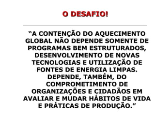 “ A CONTENÇÃO DO AQUECIMENTO GLOBAL NÃO DEPENDE SOMENTE DE PROGRAMAS BEM ESTRUTURADOS, DESENVOLVIMENTO DE NOVAS TECNOLOGIAS E UTILIZAÇÃO DE FONTES DE ENERGIA LIMPAS. DEPENDE, TAMBÉM, DO COMPROMETIMENTO DE ORGANIZAÇÕES E CIDADÃOS EM AVALIAR E MUDAR HÁBITOS DE VIDA E PRÁTICAS DE PRODUÇÃO.” O DESAFIO! 
