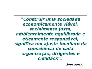 “ Construir uma sociedade economicamente viável, socialmente justa, ambientalmente equilibrada e eticamente responsável, significa um ajuste imediato da consciência de cada organização, dirigentes e cidadãos”.  LÍVIO GIOSA 