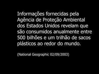 Informações fornecidas pela Agência de Proteção Ambiental dos Estados Unidos revelam que são consumidos anualmente entre 500 bilhões e um trilhão de sacos plásticos ao redor do mundo.   (National Geographic 02/09/2003) 