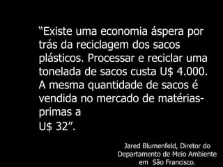 “ Existe   uma economia áspera por trás da reciclagem dos sacos plásticos. Processar e reciclar uma tonelada de sacos custa U$ 4.000. A mesma quantidade de sacos é vendida no mercado de matérias-primas a   U$ 32 ”.   Jared Blumenfeld,  Diretor do Departamento de Meio Ambiente em  São Francisco. 