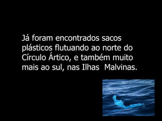 Já foram  encontrados sacos plásticos flutuando ao norte do Círculo Ártico, e também muito mais ao sul, nas Ilhas  Malvinas. 