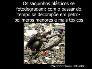 Os saquinhos plásticos se fotodegradam: com o passar do tempo se decompõe em petro-polímeros menores e mais tóxicos CNN.com/tecnhology 16/11/2007   