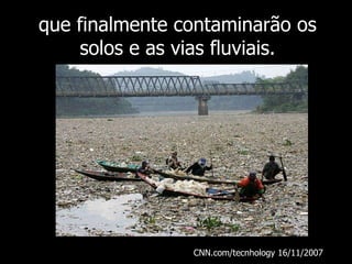 que finalmente contaminarão os solos e as vias fluviais. CNN.com/tecnhology 16/11/2007  