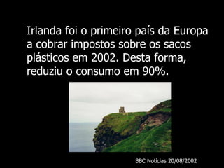 Irlanda foi o primeiro país da Europa a cobrar impostos sobre os sacos plásticos em 2002. Desta forma, reduziu o consumo em 90%. BBC  Notícias 20/08/ 2002 