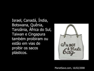 Israel, Canadá, Índia, Botswana, Quênia, Tanzânia, África do Sul, Taiwan e Cingapura também proibiram ou estão em vias de proibir os sacos plásticos. PlanetSave.com, 16/02/2008 