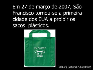 Em  27 de março de 2007, São Francisco tornou-se a primeira cidade dos EUA a proibir os sacos  plásticos. NPR.org (National Public Radio) 