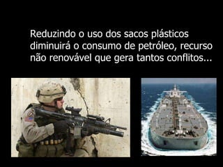 Reduzindo o uso dos sacos plásticos diminuirá o consumo de petróleo, recurso não renovável que gera tantos conflitos... 