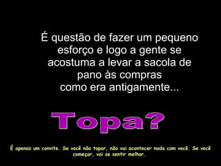 É questão de fazer um pequeno esforço e logo a gente se acostuma a levar a sacola de pano às compras como era antigamente... Topa? É apenas um convite. Se você não topar, não vai acontecer nada com você. Se você começar, vai se sentir melhor.  