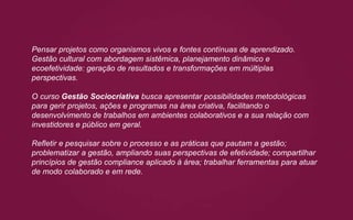 Pensar projetos como organismos vivos e fontes contínuas de aprendizado.
Gestão cultural com abordagem sistêmica, planejamento dinâmico e
ecoefetividade: geração de resultados e transformações em múltiplas
perspectivas.
O curso Gestão Sociocriativa busca apresentar possibilidades metodológicas
para gerir projetos, ações e programas na área criativa, facilitando o
desenvolvimento de trabalhos em ambientes colaborativos e a sua relação com
investidores e público em geral.
Refletir e pesquisar sobre o processo e as práticas que pautam a gestão;
problematizar a gestão, ampliando suas perspectivas de efetividade; compartilhar
princípios de gestão compliance aplicado à área; trabalhar ferramentas para atuar
de modo colaborado e em rede.
 