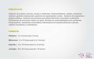 PÚBLICO ALVO
Gestores de projetos culturais, sociais e ambientais. Empreendedores, artistas, produtores
culturais, gestores empresariais, gestores de organizações sociais. Gestores de programas e
poíticas públicas. Gestores de processos pró-desenvolvimento comunitário sustentável.
Profissionais da economia criativa em geral. Ativistas da sustentabilidade sócio-ambiental.
Pesquisadores, estudantes universitários interessados em empreendimentos culturais,
criativos inovadores e sustentáveis.
FORMATOS
Palestra | 2 a 4 horas-aula (1 turno)
Minicurso | 8 a 10 horas-aula (2 a 3 turnos)
Imersão | 12 a 16 horas-aula (3 a 4 turnos)
Jornada | 20 a 30 horas-aula (6 a 10 turnos)
 