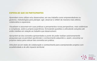 ESPERA-SE QUE OS PARTICIPANTES
Aprendam como utilizar e/ou desenvolver, em seu trabalho como empreendedores ou
gestores, metodologias para planejar, agir, observar e refletir de maneira mais efetiva,
colaborativa e expansiva;
Visualizem e assumam em suas práticas e pensamentos novas perspectivas, mais sistêmicas
e complexas, sobre a própria experiência, formulando questões e articulando soluções até
então inéditas em relação ao trabalho que desenvolvem;
Apropriem-se dos conceitos apresentados a ponto de poder realizar autonomamente
pesquisas que os permitam aprofundar o conhecimento adquirido e, assim, encontrar os
próprios meios para colocar tais conceitos em prática;
Articulem-se em redes de colaboração e conhecimento para coempreender projetos com
ecoefetividade e de alto impacto territorial.
 
