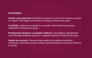 CONTEÚDOS
Gestão como processo | Experiências pessoais: como você enxerga seu papel
no projeto?; Abordagem sociocriativa e dialogia; Dinâmica em grupo.
Co-Gestão | Cases de co-gestão e co-criação; Ferramentas de processo
colaborativo; Dinâmica em grupo.
Planejamento dinâmico e avaliação sistêmica | Abordagens: planejamento
como formação dinâmica de juízo e avaliação sistêmica; Dinâmica em grupo.
Gestão de recursos | Panorama das ambiências: projetos financiados,
instituições e patrocínio privado; Análise e gerenciamento de recursos; Dinâmica
em grupo.
 