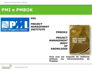 PMI e PMBOK
www.galvao.com
Gestão de Segurança e Saúde
PMI
PROJECT
MANAGEMENT
INSTITUTE
PMBOK®
PROJECT
MANAGEMENT
BODY
OF
KNOWLEDGE
Guia com um conjunto de melhores
práticas em Gerenciamentos de
Projetos
 