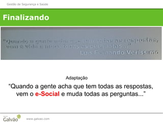 www.galvao.com
Finalizando
Gestão de Segurança e Saúde
Adaptação
“Quando a gente acha que tem todas as respostas,
vem o e-Social e muda todas as perguntas...”
 