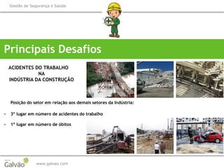 www.galvao.com
Gestão de Segurança e Saúde
Principais Desafios
ACIDENTES DO TRABALHO
NA
INDÚSTRIA DA CONSTRUÇÃO
Posição do setor em relação aos demais setores da Indústria:
 3º lugar em número de acidentes do trabalho
 1º lugar em número de óbitos
 