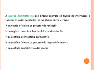 A  Gestão Administrativa  dos Stocks controla os fluxos de informação e fiabiliza os dados recolhidos, ao mais baixo custo, através: da gestão eficiente do processo de recepção do registo correcto e funcional das movimentações do controlo do inventário permanente da gestão eficiente do processo do reaprovisionamento do controlo contabilístico dos  stocks. 