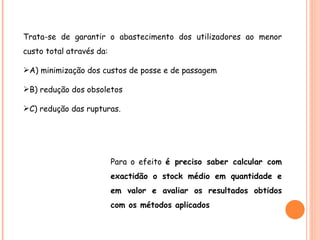 Trata-se de garantir o abastecimento dos utilizadores ao menor custo total através da: A) minimização dos custos de posse e de passagem B) redução dos obsoletos C) redução das rupturas. Para o efeito  é preciso saber calcular com exactidão o stock médio em quantidade e em valor e avaliar os resultados obtidos com os métodos aplicados 