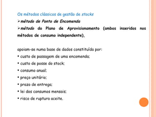 Os métodos clássicos de gestão de  stocks  método de Ponto de Encomenda método  do Plano de Aprovisionamento (ambos inseridos nos métodos de consumo independente), apoiam-se numa base de dados constituída por: custo de passagem de uma encomenda; custo de posse do stock; consumo anual; preço unitário; prazo de entrega; lei dos consumos mensais; risco de ruptura aceite. 