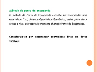 Método do ponto de encomenda O método de Ponto de Encomenda consiste em encomendar uma quantidade fixa, chamada Quantidade Económica, assim que o stock atinge o nível de reaprovisionamento chamado Ponto de Encomenda. Caracteriza-se por encomendar quantidades fixas em datas variáveis. 