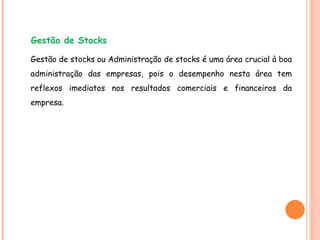Gestão de stocks ou Administração de stocks é uma área crucial à boa administração das empresas, pois o desempenho nesta área tem reflexos imediatos nos resultados comerciais e financeiros da empresa. Gestão de Stocks 