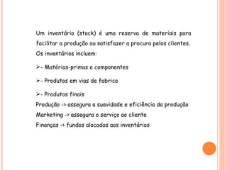 Um inventário (stock) é uma reserva de materiais para facilitar a produção ou satisfazer a procura pelos clientes. Os inventários incluem: - Matérias-primas e componentes - Produtos em vias de fabrico - Produtos finais Produção -> assegura a suavidade e eficiência da produção Marketing -> assegura o serviço ao cliente Finanças -> fundos alocados aos inventários 
