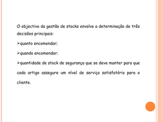 O objectivo da gestão de stocks envolve a determinação de três decisões principais: quanto encomendar; quando encomendar;  quantidade de stock de segurança que se deve manter para que cada artigo assegure um nível de serviço satisfatório para o cliente. 