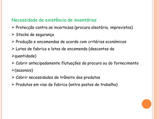 Necessidade de existência de inventários Protecção contra as incertezas (procura aleatória, imprevistos) Stocks de segurança Produção e encomendas de acordo com critérios económicos Lotes de fabrico e lotes de encomenda (descontos de quantidade) Cobrir antecipadamente flutuações da procura ou do fornecimento (sazonais) Cobrir necessidades de trânsito dos produtos Produtos em vias de fabrico (entre postos de trabalho) 