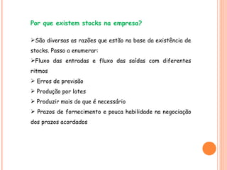 Por que existem stocks na empresa? São diversas as razões que estão na base da existência de stocks. Passo a enumerar: Fluxo das entradas e fluxo das saídas com diferentes ritmos Erros de previsão Produção por lotes Produzir mais do que é necessário Prazos de fornecimento e pouca habilidade na negociação dos prazos acordados 