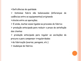 Deficiências de qualidade Sistemas fabris não balanceados (diferenças de cadências entre os equipamentos) originando stocks entre as operações. E ainda, muitas vezes ligados ao processo do fabrico produção antecipada para reduzir o prazo de satisfação dos clientes produção antecipada para regular as oscilações da procura e para compensar irregularidades da fabricação (avarias, paragens, etc.) mudanças de fabrico. 