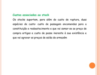 Custos associados ao stock Os stocks suportam, para além do custo de ruptura, duas espécies de custo: custo de passagem encomendas para a constituição e reabastecimento e que vai somar-se ao preço de compra artigos e custo de posse inerente à sua existência e que vai agravar os preços de saída de armazém 