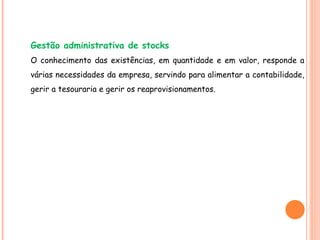 Gestão administrativa de stocks O conhecimento das existências, em quantidade e em valor, responde a várias necessidades da empresa, servindo para alimentar a contabilidade, gerir a tesouraria e gerir os reaprovisionamentos. 