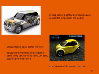 É eficaz utilizar 1.000 kg de materiais para
                                        transportar 1,2 pessoas em média?




Solução tecnológica: carros menores

Solução com mudança de paradigma:
carro como serviço e não como um bem,
paga-se pelo que se usa.


                                        http://www.triciclopompeo.com.br/
                                                                                       10
 