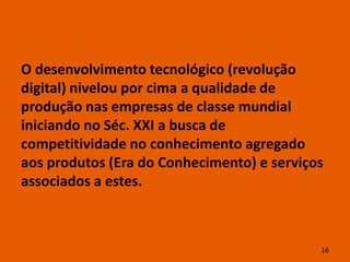 O desenvolvimento tecnológico (revolução
digital) nivelou por cima a qualidade de
produção nas empresas de classe mundial
iniciando no Séc. XXI a busca de
competitividade no conhecimento agregado
aos produtos (Era do Conhecimento) e serviços
associados a estes.



                                            16
 