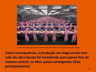 http://imgs.obviousmag.org/archives/uploads/2008/08031301_blog.uncovering.org_china.jpg


Como consequência, a produção em larga escala com
mão-de-obra barata foi transferida para países fora do
sistema central, os ditos países emergentes (Ásia
principalmente).
                                                                                                  17
 